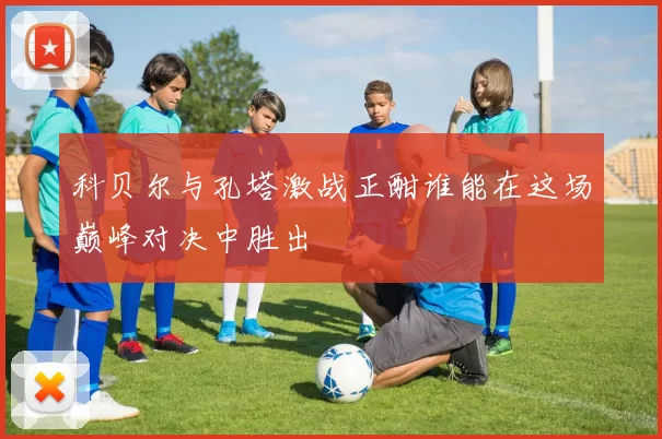 科贝尔与孔塔激战正酣谁能在这场巅峰对决中胜出