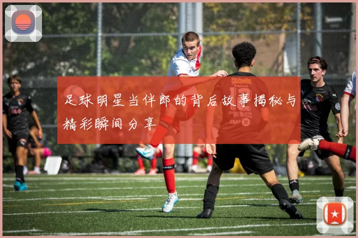 足球明星当伴郎的背后故事揭秘与精彩瞬间分享