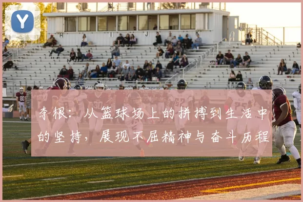 李根：从篮球场上的拼搏到生活中的坚持，展现不屈精神与奋斗历程