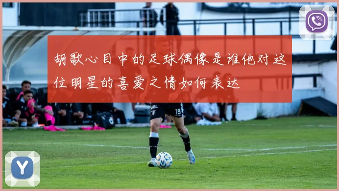 胡歌心目中的足球偶像是谁他对这位明星的喜爱之情如何表达