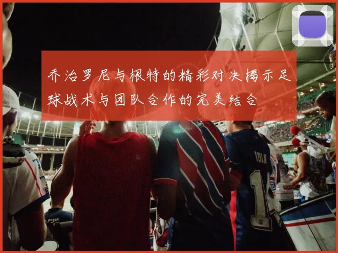 乔治罗尼与根特的精彩对决揭示足球战术与团队合作的完美结合