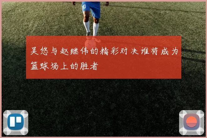 吴悠与赵继伟的精彩对决谁将成为篮球场上的胜者