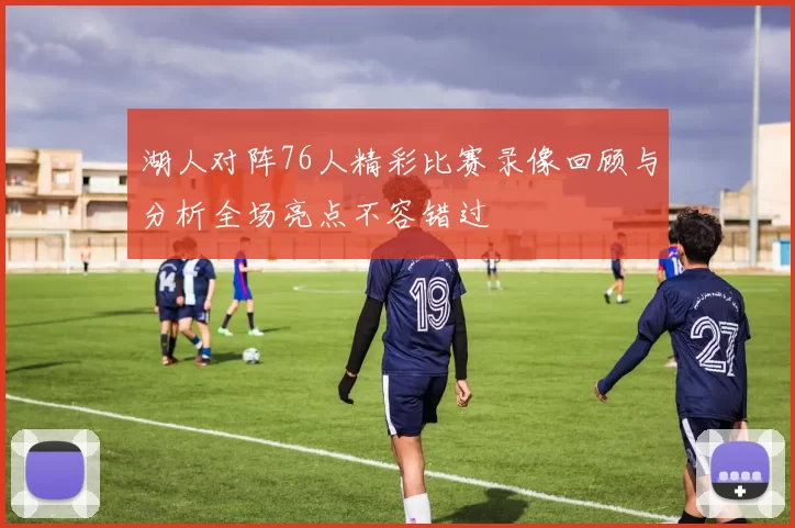 湖人对阵76人精彩比赛录像回顾与分析全场亮点不容错过
