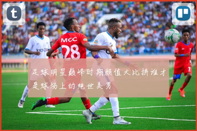 足球明星巅峰时期颜值大比拼谁才是球场上的绝世美男