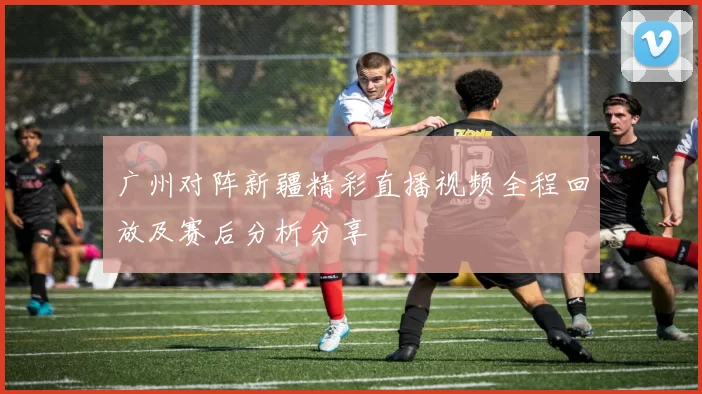 广州对阵新疆精彩直播视频全程回放及赛后分析分享